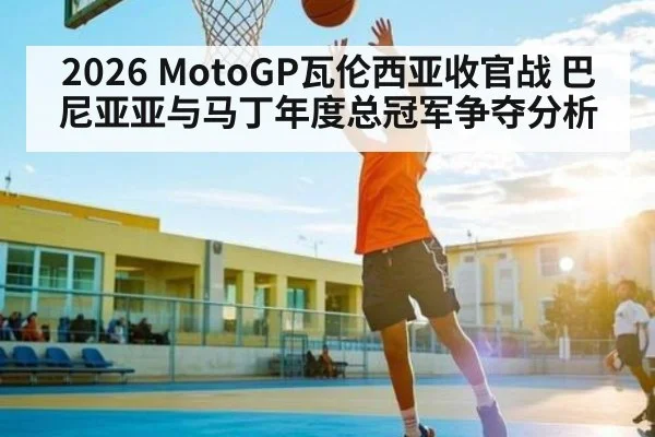 2026 MotoGP瓦伦西亚收官战 巴尼亚亚与马丁年度总冠军争夺分析